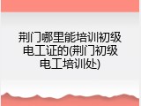 荆门哪里能培训初级电工证的(荆门初级电工培训处)