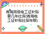 青海高级电工证补贴要几年社保(青海电工证补贴社保年限)