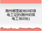 随州哪里能培训初级电工证的(随州初级电工培训处)