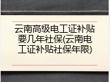 云南高级电工证补贴要几年社保(云南电工证补贴社保年限)