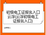 初级电工证报名入口云浮(云浮初级电工证报名入口)