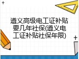 遵义高级电工证补贴要几年社保(遵义电工证补贴社保年限)
