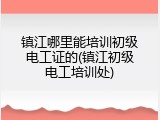 镇江哪里能培训初级电工证的(镇江初级电工培训处)