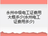 永州中级电工证费用大概多少(永州电工证费用多少)