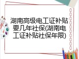 湖南高级电工证补贴要几年社保(湖南电工证补贴社保年限)
