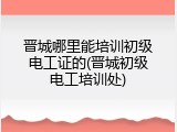 晋城哪里能培训初级电工证的(晋城初级电工培训处)
