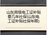山东高级电工证补贴要几年社保(山东电工证补贴社保年限)