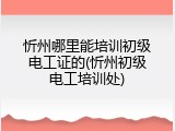 忻州哪里能培训初级电工证的(忻州初级电工培训处)