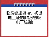 临汾哪里能培训初级电工证的(临汾初级电工培训)