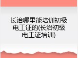 长治哪里能培训初级电工证的(长治初级电工证培训)