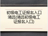 初级电工证报名入口清远(清远初级电工证报名入口)