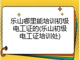乐山哪里能培训初级电工证的(乐山初级电工证培训处)