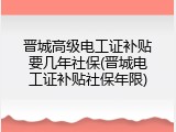 晋城高级电工证补贴要几年社保(晋城电工证补贴社保年限)