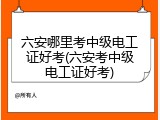 六安哪里考中级电工证好考(六安考中级电工证好考)