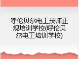 呼伦贝尔电工技师正规培训学校(呼伦贝尔电工培训学校)