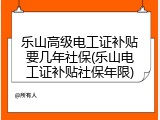 乐山高级电工证补贴要几年社保(乐山电工证补贴社保年限)
