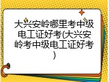 大兴安岭哪里考中级电工证好考(大兴安岭考中级电工证好考)