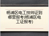 杨浦区电工技师证到哪里报考(杨浦区电工证报考)
