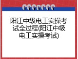 阳江中级电工实操考试全过程(阳江中级电工实操考试)