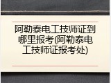 阿勒泰电工技师证到哪里报考(阿勒泰电工技师证报考处)