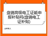 盘锦高级电工证能申报补贴吗(盘锦电工证补贴)
