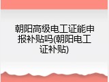 朝阳高级电工证能申报补贴吗(朝阳电工证补贴)