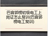 巴音郭楞初级电工上岗证怎么复训(巴音郭楞电工复训)