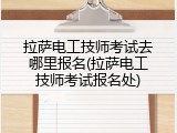 拉萨电工技师考试去哪里报名(拉萨电工技师考试报名处)