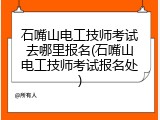石嘴山电工技师考试去哪里报名(石嘴山电工技师考试报名处)