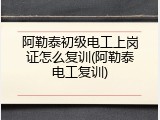 阿勒泰初级电工上岗证怎么复训(阿勒泰电工复训)
