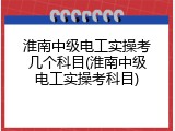 淮南中级电工实操考几个科目(淮南中级电工实操考科目)