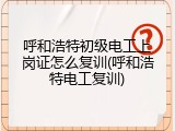 呼和浩特初级电工上岗证怎么复训(呼和浩特电工复训)