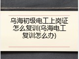 乌海初级电工上岗证怎么复训(乌海电工复训怎么办)