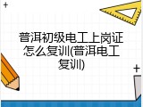 普洱初级电工上岗证怎么复训(普洱电工复训)