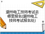 潮州电工技师考试去哪里报名(潮州电工技师考试报名处)