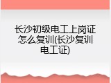 长沙初级电工上岗证怎么复训(长沙复训电工证)