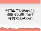 荆门电工技师考试去哪里报名(荆门电工技师考试报名处)