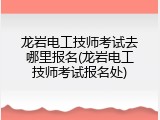 龙岩电工技师考试去哪里报名(龙岩电工技师考试报名处)