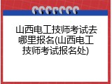 山西电工技师考试去哪里报名(山西电工技师考试报名处)