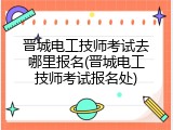 晋城电工技师考试去哪里报名(晋城电工技师考试报名处)
