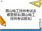 眉山电工技师考试去哪里报名(眉山电工技师考试报名)