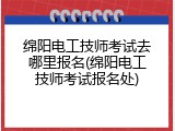 绵阳电工技师考试去哪里报名(绵阳电工技师考试报名处)