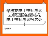 攀枝花电工技师考试去哪里报名(攀枝花电工技师考试报名处)