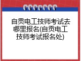 自贡电工技师考试去哪里报名(自贡电工技师考试报名处)