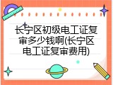 长宁区初级电工证复审多少钱啊(长宁区电工证复审费用)