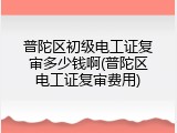 普陀区初级电工证复审多少钱啊(普陀区电工证复审费用)