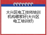 大兴区电工技师培训机构哪家好(大兴区电工培训好)
