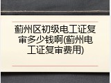 蓟州区初级电工证复审多少钱啊(蓟州电工证复审费用)