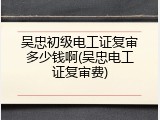吴忠初级电工证复审多少钱啊(吴忠电工证复审费)