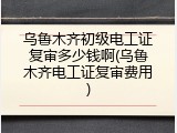 乌鲁木齐初级电工证复审多少钱啊(乌鲁木齐电工证复审费用)
